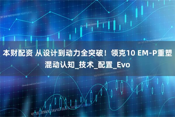 本财配资 从设计到动力全突破！领克10 EM-P重塑混动认知_技术_配置_Evo