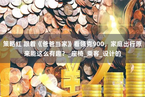 策略红 跟着《爸爸当家》看领克900，家庭出行原来能这么有趣？_座椅_乘客_设计的