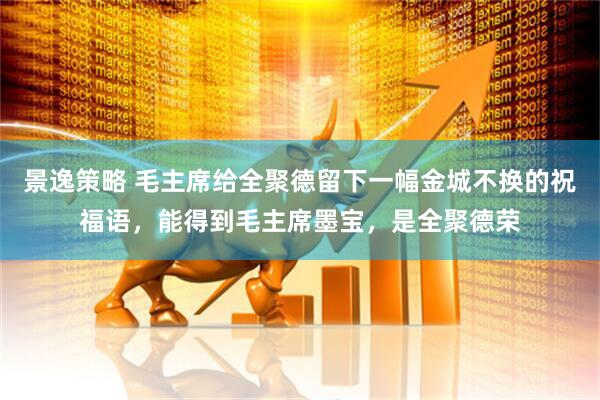 景逸策略 毛主席给全聚德留下一幅金城不换的祝福语，能得到毛主席墨宝，是全聚德荣