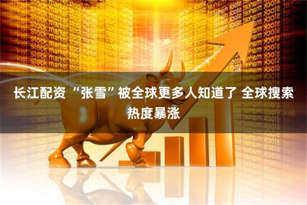 长江配资 “张雪”被全球更多人知道了 全球搜索热度暴涨