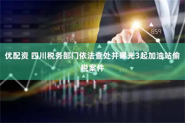 优配资 四川税务部门依法查处并曝光3起加油站偷税案件