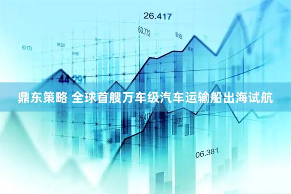 鼎东策略 全球首艘万车级汽车运输船出海试航
