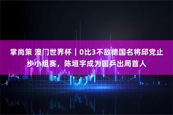 掌尚策 澳门世界杯｜0比3不敌德国名将邱党止步小组赛，陈垣宇成为国乒出局首人