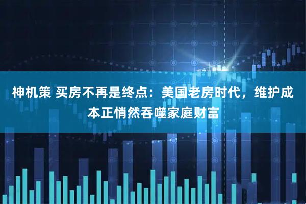 神机策 买房不再是终点：美国老房时代，维护成本正悄然吞噬家庭财富