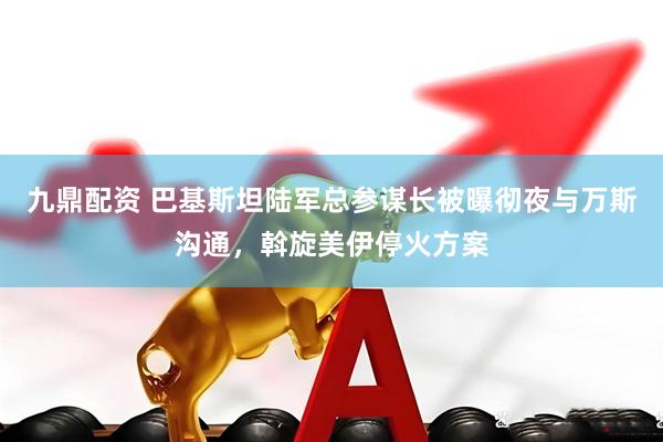 九鼎配资 巴基斯坦陆军总参谋长被曝彻夜与万斯沟通，斡旋美伊停火方案