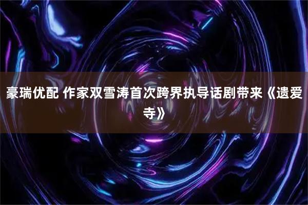 豪瑞优配 作家双雪涛首次跨界执导话剧带来《遗爱寺》