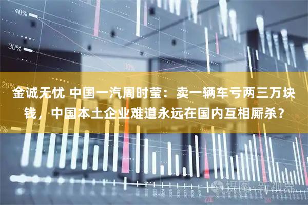金诚无忧 中国一汽周时莹：卖一辆车亏两三万块钱，中国本土企业难道永远在国内互相厮杀？