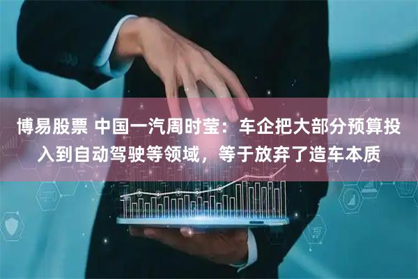 博易股票 中国一汽周时莹：车企把大部分预算投入到自动驾驶等领域，等于放弃了造车本质