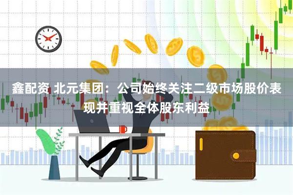 鑫配资 北元集团：公司始终关注二级市场股价表现并重视全体股东利益