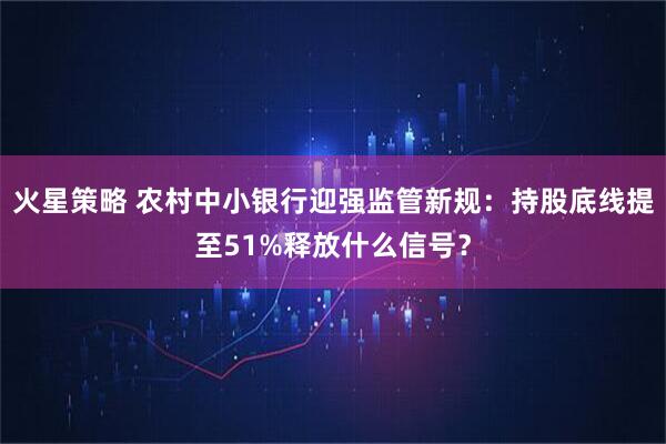 火星策略 农村中小银行迎强监管新规：持股底线提至51%释放什么信号？